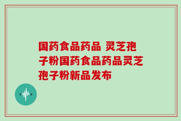 国药食品药品 灵芝孢子粉国药食品药品灵芝孢子粉新品发布
