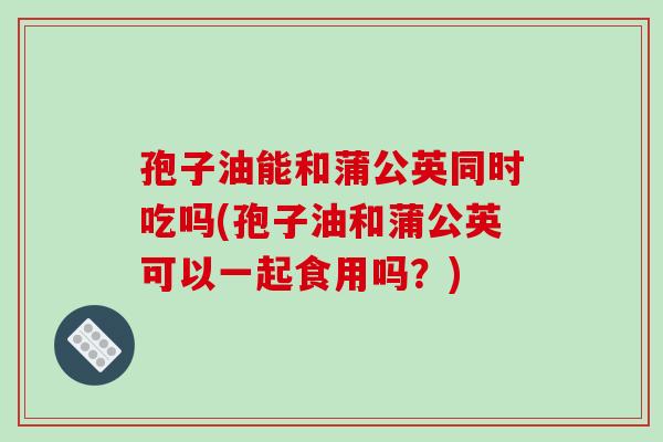 孢子油能和蒲公英同时吃吗(孢子油和蒲公英可以一起食用吗?)
