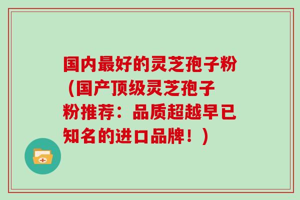 国内最好的灵芝孢子粉 (国产顶级灵芝孢子粉推荐：品质超越早已知名的进口品牌！)