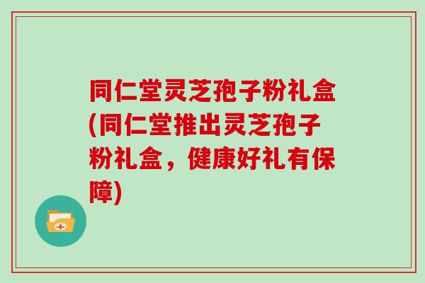 同仁堂灵芝孢子粉礼盒(同仁堂推出灵芝孢子粉礼盒，健康好礼有保障)