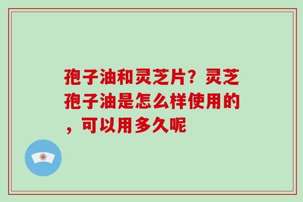 孢子油和灵芝片?灵芝孢子油是怎么样使用的,可以用多久呢