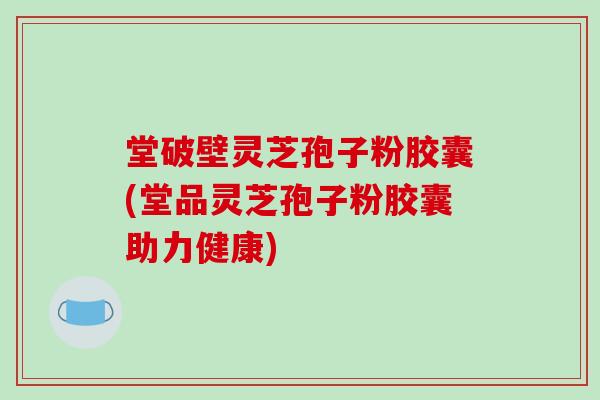 堂破壁灵芝孢子粉胶囊(堂品灵芝孢子粉胶囊助力健康)