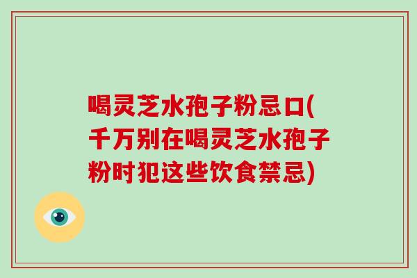 喝灵芝水孢子粉忌口(千万别在喝灵芝水孢子粉时犯这些饮食禁忌)