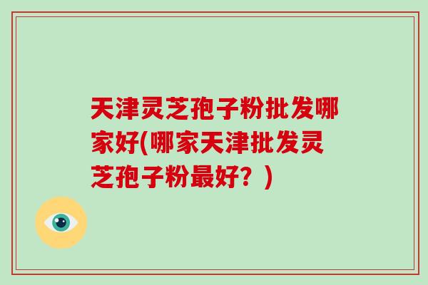 天津灵芝孢子粉批发哪家好(哪家天津批发灵芝孢子粉最好?)