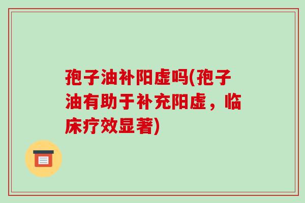 孢子油补阳虚吗(孢子油有助于补充阳虚,临床疗效显著)