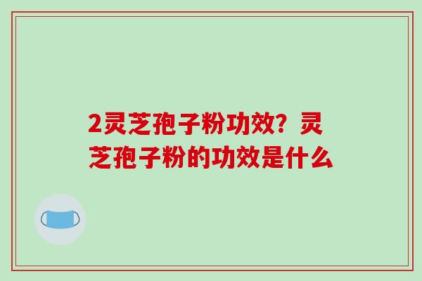 2灵芝孢子粉功效?灵芝孢子粉的功效是什么