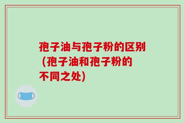 孢子油与孢子粉的区别 (孢子油和孢子粉的不同之处)
