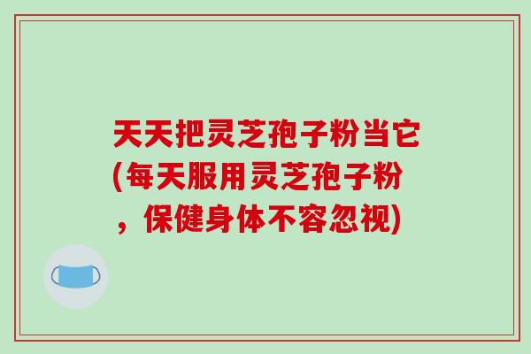 天天把灵芝孢子粉当它(每天服用灵芝孢子粉,保健身体不容忽视)