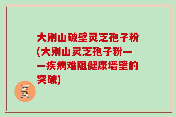 大别山破壁灵芝孢子粉(大别山灵芝孢子粉——疾病难阻健康墙壁的突破)