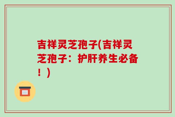 吉祥灵芝孢子(吉祥灵芝孢子：护肝养生必备！)