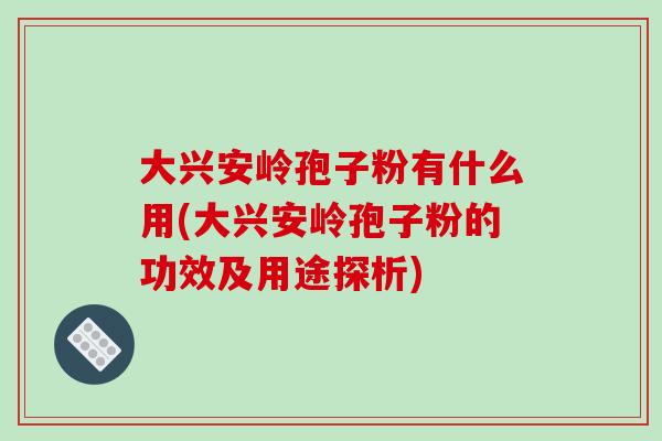 大兴安岭孢子粉有什么用(大兴安岭孢子粉的功效及用途探析)