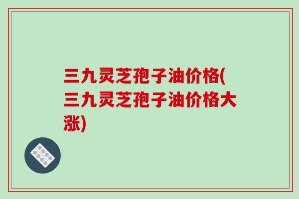 三九灵芝孢子油价格(三九灵芝孢子油价格大涨)