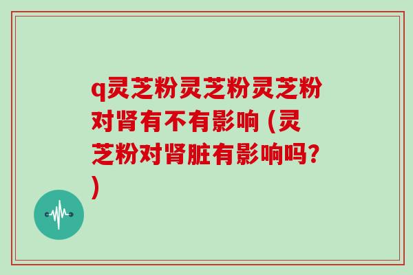 q灵芝粉灵芝粉灵芝粉对肾有不有影响 (灵芝粉对肾脏有影响吗?)