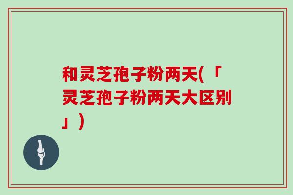 和灵芝孢子粉两天(「灵芝孢子粉两天大区别」)