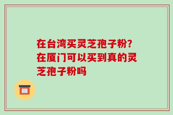 在台湾买灵芝孢子粉?在厦门可以买到真的灵芝孢子粉吗