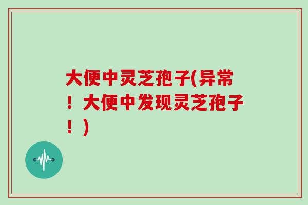 大便中灵芝孢子(异常！大便中发现灵芝孢子！)