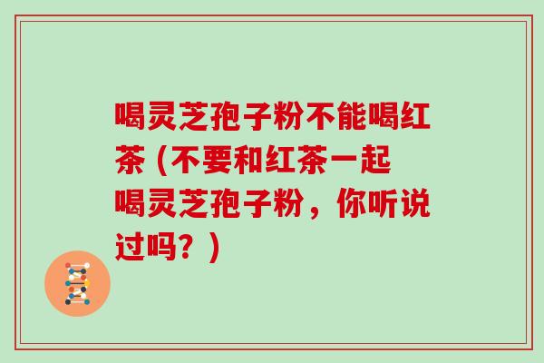 喝灵芝孢子粉不能喝红茶 (不要和红茶一起喝灵芝孢子粉，你听说过吗？)