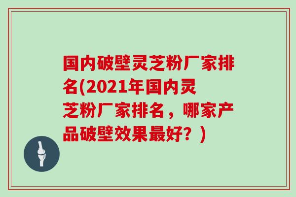 国内破壁灵芝粉厂家排名(2021年国内灵芝粉厂家排名,哪家产品破壁效果最好?)