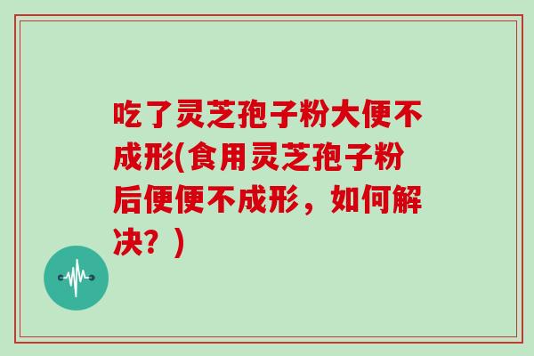 吃了灵芝孢子粉大便不成形(食用灵芝孢子粉后便便不成形,如何解决?)