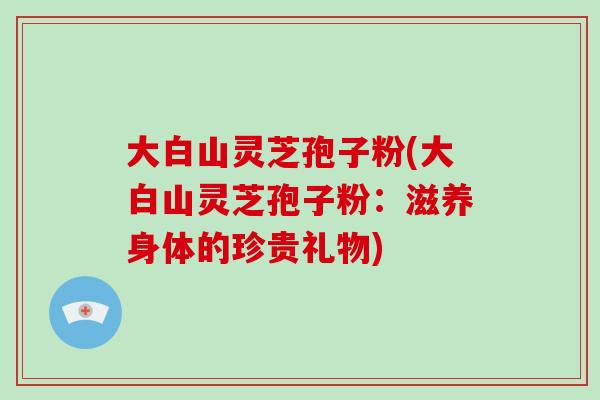 大白山灵芝孢子粉(大白山灵芝孢子粉:滋养身体的珍贵礼物)