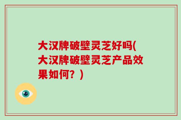 大汉牌破壁灵芝好吗(大汉牌破壁灵芝产品效果如何?)