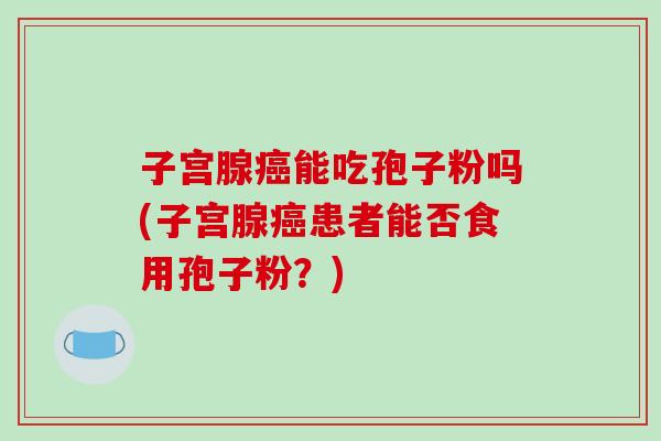 子宫腺癌能吃孢子粉吗(子宫腺癌患者能否食用孢子粉？)