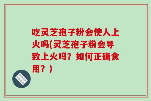 吃灵芝孢子粉会使人上火吗(灵芝孢子粉会导致上火吗?如何正确食用?)