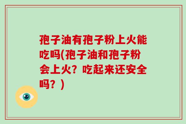 孢子油有孢子粉上火能吃吗(孢子油和孢子粉会上火?吃起来还安全吗?)