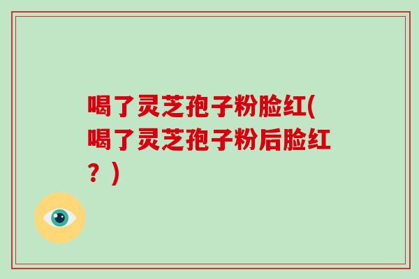 喝了灵芝孢子粉脸红(喝了灵芝孢子粉后脸红?)