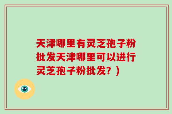 天津哪里有灵芝孢子粉批发天津哪里可以进行灵芝孢子粉批发?)