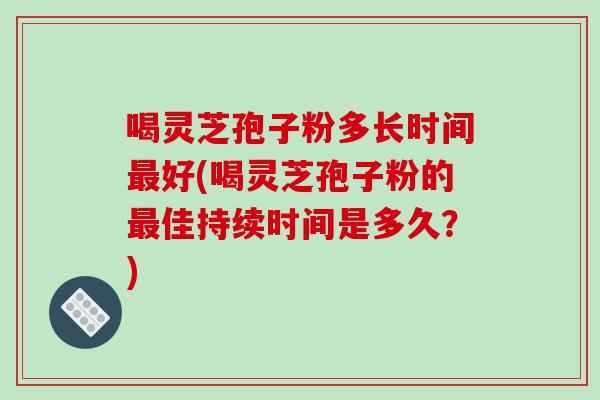 喝灵芝孢子粉多长时间最好(喝灵芝孢子粉的最佳持续时间是多久?)