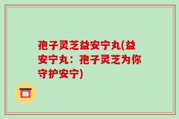 孢子灵芝益安宁丸(益安宁丸:孢子灵芝为你守护安宁)