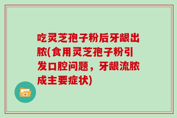 吃灵芝孢子粉后牙龈出脓(食用灵芝孢子粉引发口腔问题,牙龈流脓成主要症状)