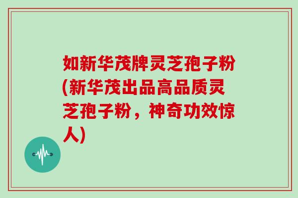 如新华茂牌灵芝孢子粉(新华茂出品高品质灵芝孢子粉,神奇功效惊人)