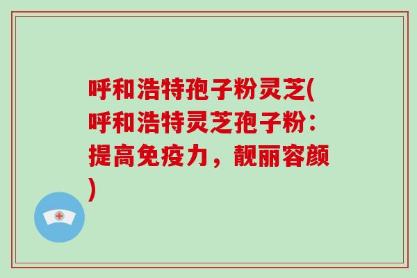 呼和浩特孢子粉灵芝(呼和浩特灵芝孢子粉：提高免疫力，靓丽容颜)