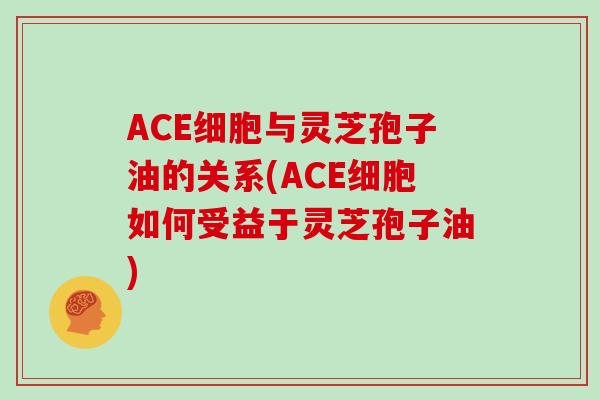 ACE细胞与灵芝孢子油的关系(ACE细胞如何受益于灵芝孢子油)