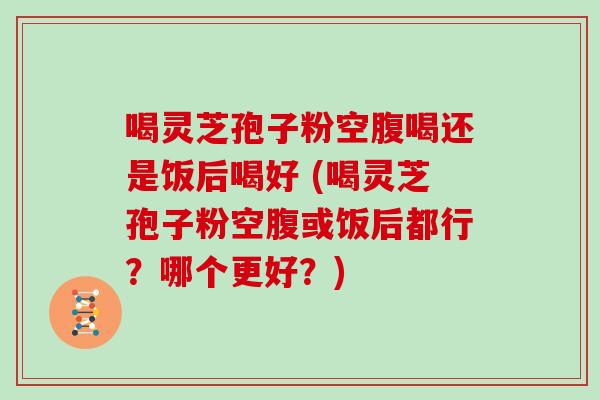 喝灵芝孢子粉空腹喝还是饭后喝好 (喝灵芝孢子粉空腹或饭后都行?哪个更好?)