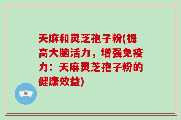 天麻和灵芝孢子粉(提高大脑活力,增强免疫力:天麻灵芝孢子粉的健康效益)