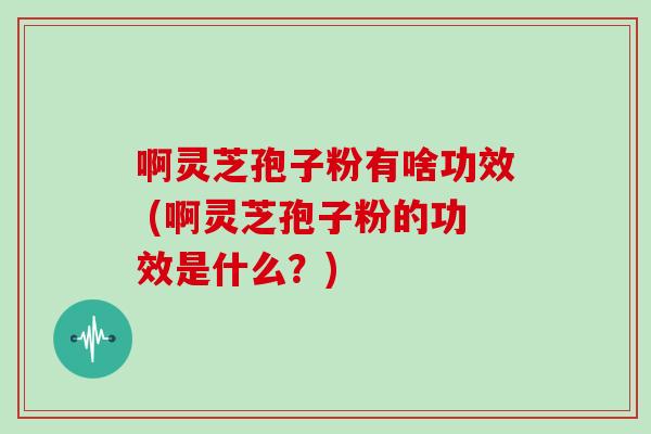啊灵芝孢子粉有啥功效 (啊灵芝孢子粉的功效是什么?)
