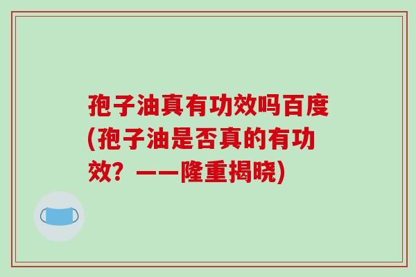 孢子油真有功效吗百度(孢子油是否真的有功效？——隆重揭晓)
