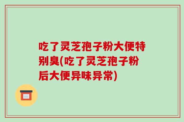 吃了灵芝孢子粉大便特别臭(吃了灵芝孢子粉后大便异味异常)