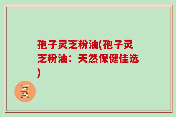 孢子灵芝粉油(孢子灵芝粉油：天然保健佳选)