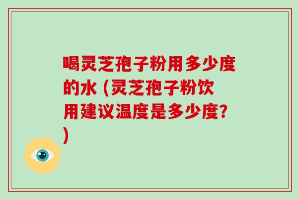 喝灵芝孢子粉用多少度的水 (灵芝孢子粉饮用建议温度是多少度?)