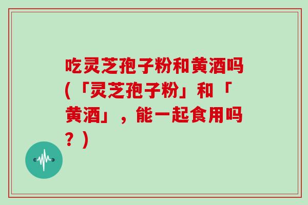 吃灵芝孢子粉和黄酒吗(「灵芝孢子粉」和「黄酒」，能一起食用吗？)