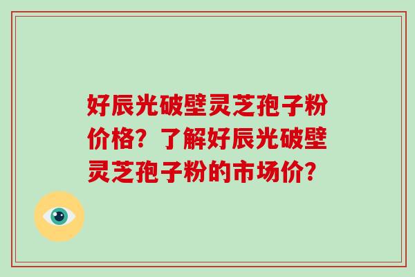 好辰光破壁灵芝孢子粉价格?了解好辰光破壁灵芝孢子粉的市场价?