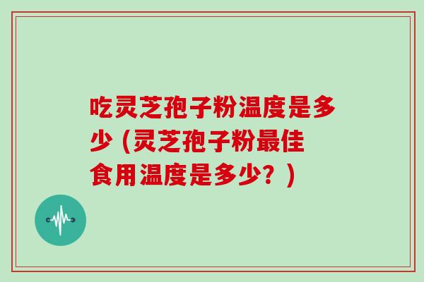 吃灵芝孢子粉温度是多少 (灵芝孢子粉最佳食用温度是多少?)