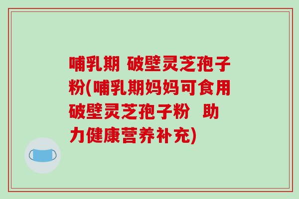 哺乳期 破壁灵芝孢子粉(哺乳期妈妈可食用破壁灵芝孢子粉 助力健康营养补充)