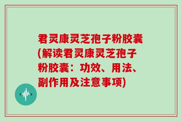 君灵康灵芝孢子粉胶囊(解读君灵康灵芝孢子粉胶囊:功效、用法、副作用及注意事项)