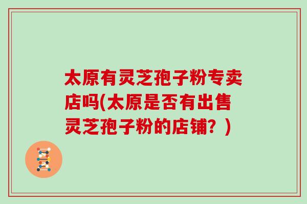 太原有灵芝孢子粉专卖店吗(太原是否有出售灵芝孢子粉的店铺?)