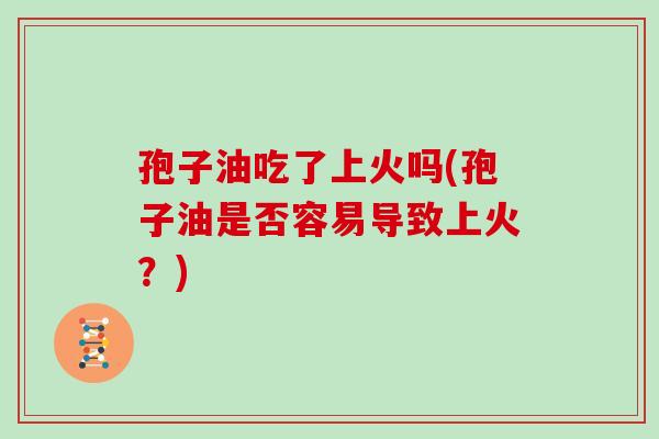 孢子油吃了上火吗(孢子油是否容易导致上火?)